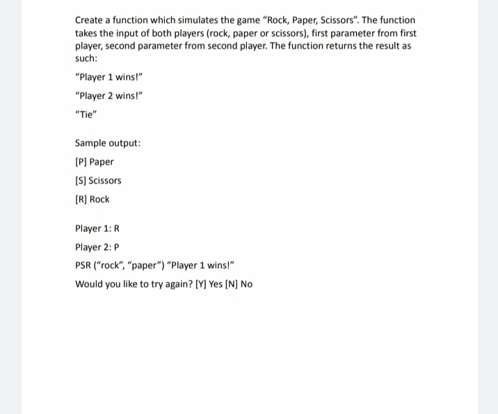 Create a function which simulates the game "Rock, Paper, Scissors". The function
takes the input of both players (rock, paper or scissors), first parameter from first
player, second parameter from second player. The function returns the result as
such:
"Player 1 wins!"
"Player 2 wins!"
"Tie"
Sample output:
[P] Paper
[S] Scissors
[R] Rock
Player 1: R
Player 2: P
PSR ("rock", "paper") "Player 1 wins!"
Would you like to try again? [Y] Yes [N] No