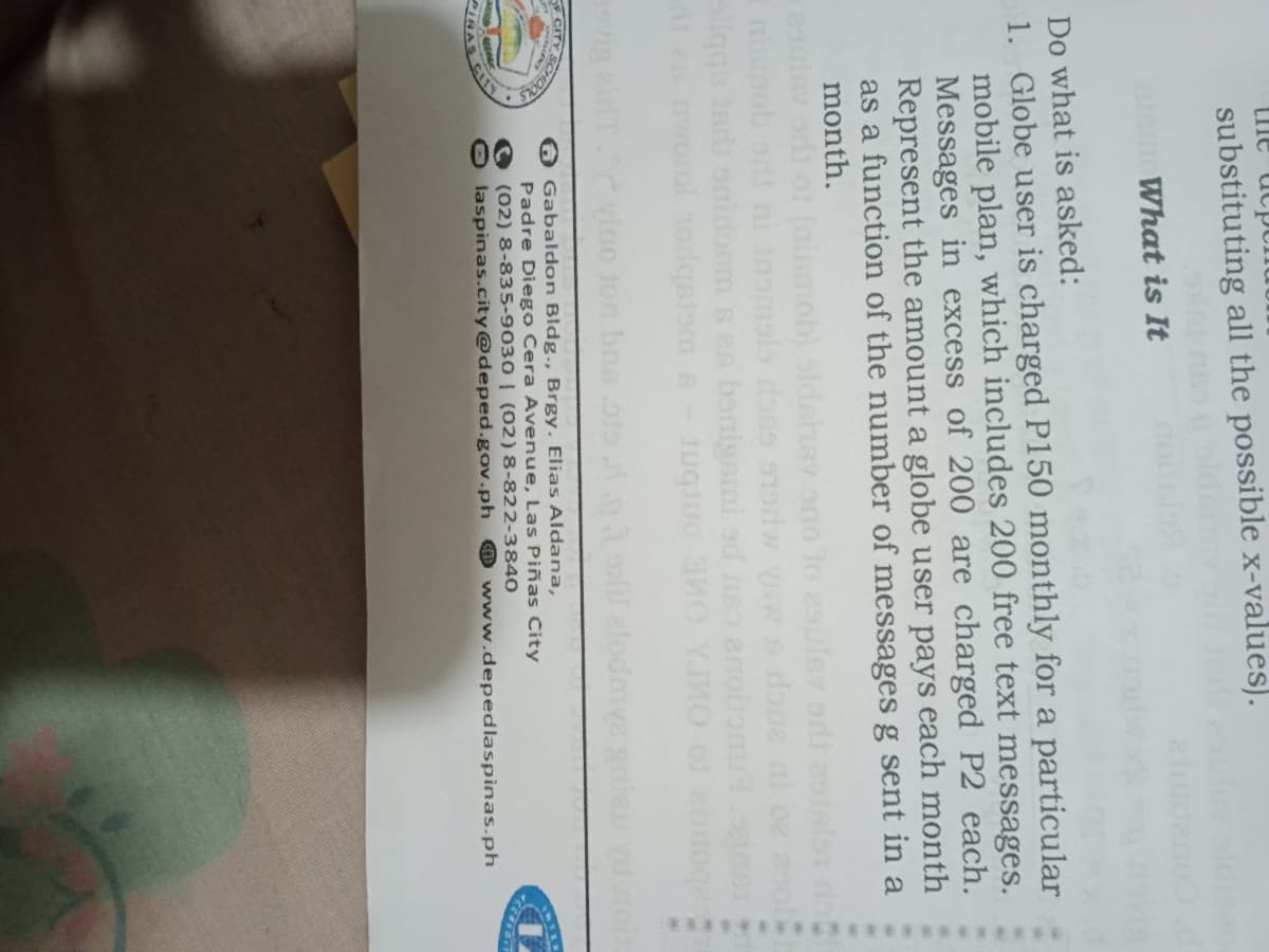 the ucp
substituting all the possible x-values).
What is It
Do what is asked:
1. Globe user is charged P150 monthly for a particular
mobile plan, which includes 200 free text messages.
Messages in excess of 200 are charged P2 each.
Represent the amount a globe user pays each month
as a function of the number of messages g sent in a
month.
(nismob) sldshey ono to 2sulev odi 2s
nisn
owonl todqsiom s-Juquo 0 YJO of ebnoges
vig airT vino ton bns
F CITY
O Gabaldon Bldg., Brgy. Elias Aldana,
Padre Diego Cera Avenue, Las Piñas City
(02) 8-835-9030 | (02)8-822-3840
laspinas.city@deped.gov.ph
IRAS
@ www.depedlaspinas.ph
