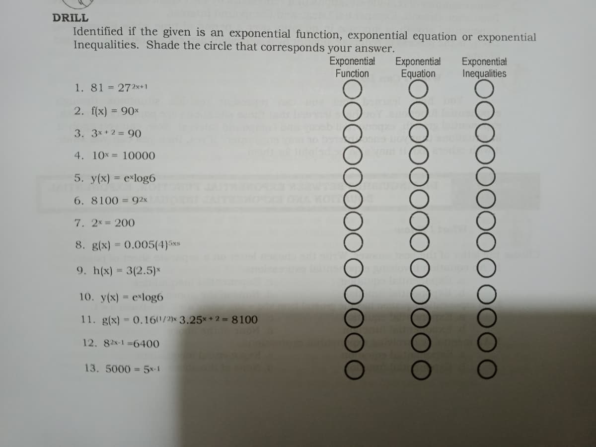 DRILL
Identified if the given is an exponential function, exponential equation or exponential
Inequalities. Shade the circle that corresponds your answer.
Exponentia!
Function
Exponential
Equation
Exponential
Inequalities
1. 81 = 272x+1
2. f(x) = 90×
3. 3x +2 = 90
4. 10x = 10000
5. y(x) = exlog6
6. 8100 = 92x
7. 2x = 200
8. g(x) = 0.005(4}5xs
9. h(x) = 3(2.5)×
10. y(x) = elog6
11. g(x) 0.160/2)× 3.25**2= 8100
12. 82x-1 6400
13.5000 = 5x-1
oo0000
