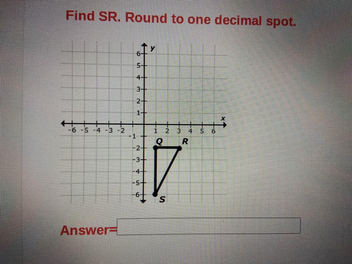 Find SR. Round to one decimal spot.
5-
4-
3+
2+
1+
-6 -5 -4 -3 -2
5.
9.
-1+
R.
-2+
-3-+
-4+
-5+
-
Answer=
