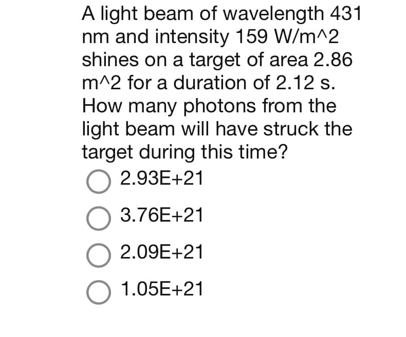 A light beam of wavelength 431
nm and intensity 159 W/m^2
shines on a target of area 2.86
m^2 for a duration of 2.12 s.
How many photons from the
light beam will have struck the
target during this time?
O 2.93E+21
3.76E+21
O 2.09E+21
O 1.05E+21