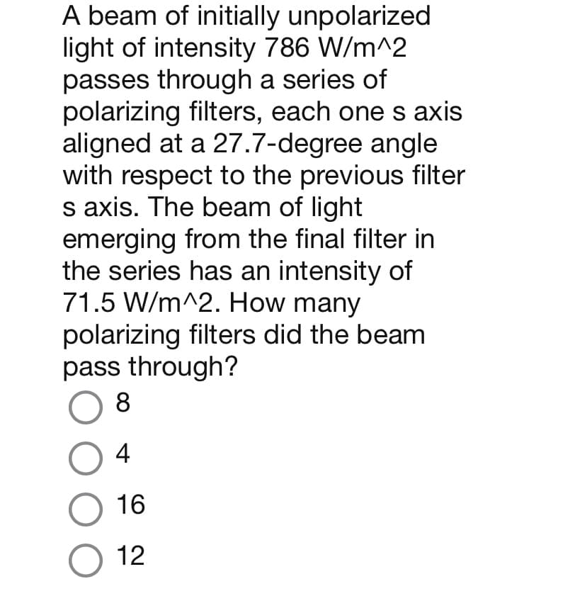 A beam of initially unpolarized
light of intensity 786 W/m^2
passes through a series of
polarizing filters, each one s axis
aligned at a 27.7-degree angle
with respect to the previous filter
s axis. The beam of light
emerging from the final filter in
the series has an intensity of
71.5 W/m^2. How many
polarizing filters did the beam
pass through?
8
04
O 16
O 12