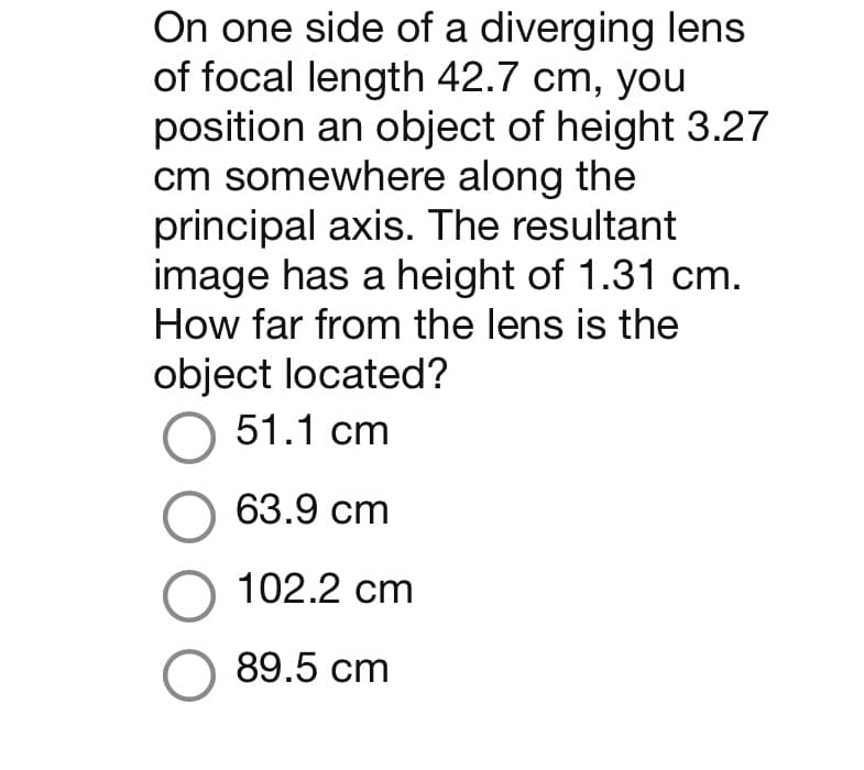 On one side of a diverging lens
of focal length 42.7 cm, you
position an object of height 3.27
cm somewhere along the
principal axis. The resultant
image has a height of 1.31 cm.
How far from the lens is the
object located?
51.1 cm
63.9 cm
O 102.2 cm
O 89.5 cm