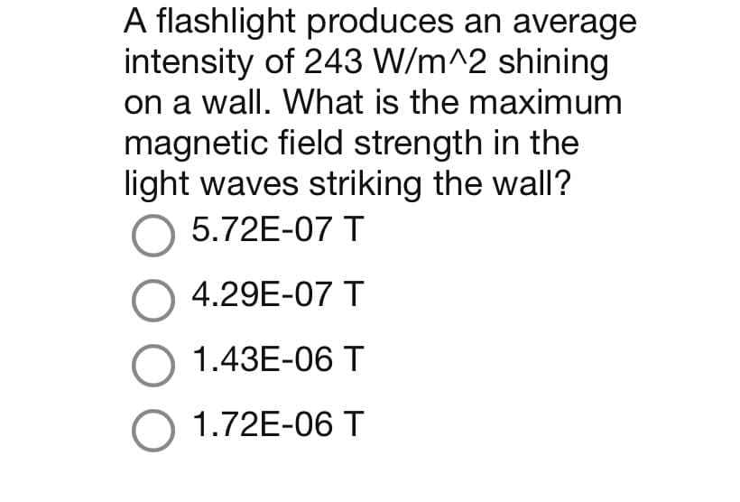 A flashlight produces an average
intensity of 243 W/m^2 shining
on a wall. What is the maximum
magnetic field strength in the
light waves striking the wall?
O 5.72E-07 T
O 4.29E-07 T
O 1.43E-06 T
O 1.72E-06 T