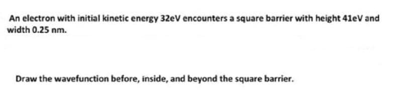 An electron with initial kinetic energy 32eV encounters a square barrier with height 41eV and
width 0.25 nm.
Draw the wavefunction before, inside, and beyond the square barrier.