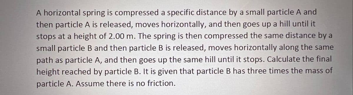 A horizontal spring is compressed a specific distance by a small particle A and
then particle A is released, moves horizontally, and then goes up a hill until it
stops at a height of 2.00 m. The spring is then compressed the same distance by a
small particle B and then particle B is released, moves horizontally along the same
path as particle A, and then goes up the same hill until it stops. Calculate the final
height reached by particle B. It is given that particle B has three times the mass of
particle A. Assume there is no friction.