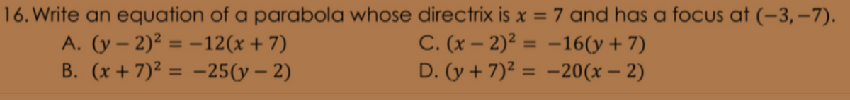 16. Write an equation of a parabola whose directrix is x = 7 and has a foCUs at (-3, –7).
A. (y – 2)² = –12(x+7)
B. (x + 7)² = -25(y – 2)
C. (x – 2)² = -16(y+ 7)
D. (y + 7)² = -20(x – 2)
%3D
