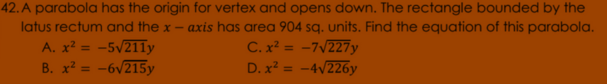 42. A parabola has the origin for vertex and opens down. The rectangle bounded by the
axis has area 904 sq. units. Find the equation of this parabola.
latus rectum and the x
1
A. x² = -5v211y
B. x? = -6v215y
C. x² = -7/227y
D. x² = -4v226y
