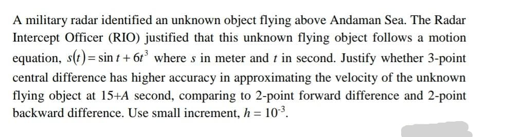 A military radar identified an unknown object flying above Andaman Sea. The Radar
Intercept Officer (RIO) justified that this unknown flying object follows a motion
equation, s(t)= sin t + 6t° where s in meter and t in second. Justify whether 3-point
central difference has higher accuracy in approximating the velocity of the unknown
flying object at 15+A second, comparing to 2-point forward difference and 2-point
backward difference. Use small increment, h = 10*.
