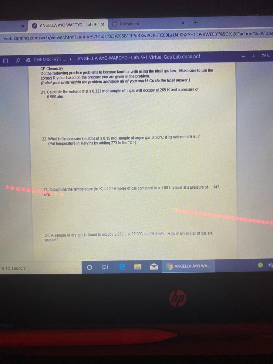 K ANGELLA AYO WAFOYO- Lab 9- x
Dashboard
web.kamihq.com/web/viewer.html?state=%7B"ids"%3A%5B"1IPqRXwPQP5TC09LeU4iKhXYHCO9RWEE3"%5D%2C"action"%3A"ope
+
76%
A CHEMISTRY I.
ANGELLA AYO WAFOYO - Lab 9-1 Virtual Gas Lab.docx.pdf
CP Chemistry
Do the following practice problems to become familiar with using the ideal gas law. Make sure to use the
correct R value based on the pressure you are given in the problem.
(Label your units within the problem and show all of your work! Circle the final answer.)
21. Calculate the volume that a 0.323 mol sample of a gas will occupy at 265 K and a pressure of
0.900 atm.
22. What is the pressure (in atm) of a 0.15 mol sample of argon gas at 30°C if its volume is 5.5L?
(Put temperature in Kelvins by adding 273 to the °C !)
143
S 23 Determine the temperature (in K) of 2.49 moles of gas contained in a 1.00 L vessel at a pressure of
KPa
24. A sample of dry gas is found to occupy 2.850 L at 22.0°C and 98.6 kPa. How many moles of gas are
present?
ANGELLA AYO WA.
re to search
bp

