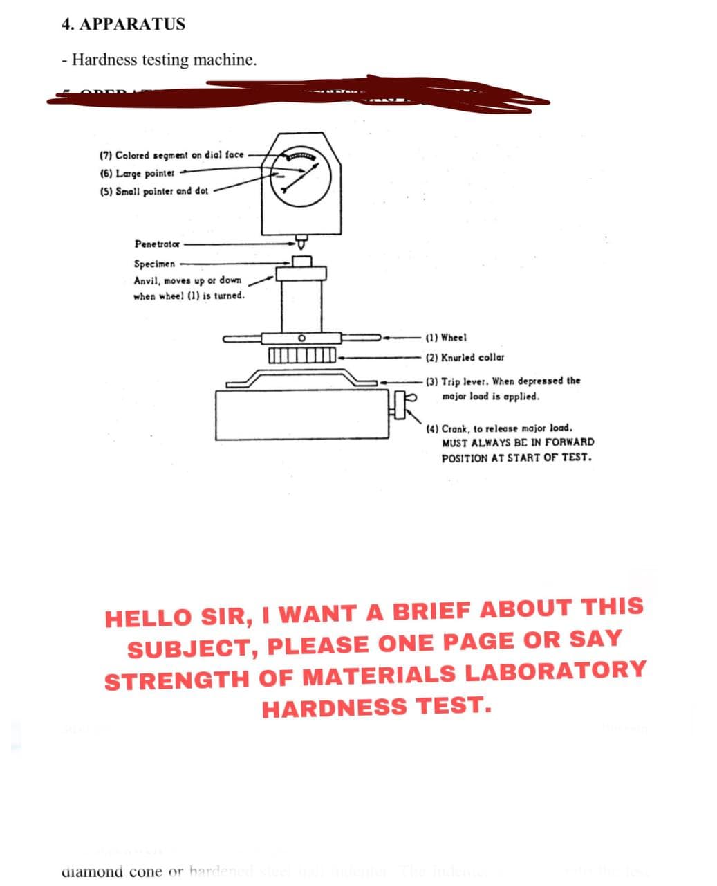 4. APPARATUS
- Hardness testing machine.
(7) Colored segment on dial face
(6) Large pointer -
(S) Small pointer and dot
Penetrator
Specimen
Anvil, moves up or down
when wheel (1) is turned.
(1) Wheel
(2) Knurled collar
(3) Trip lever. When depressed the
major load is applied.
(4) Crank, to release major load.
MUST ALWAYS BE IN FORWARD
POSITION AT START OF TEST.
HELLO SIR, I WANT A BRIEF ABOUT THIS
SUBJECT, PLEASE ONE PAGE OR SAY
STRENGTH OF MATERIALS LABORATORY
HARDNESS TEST.
diamond cone or harden
