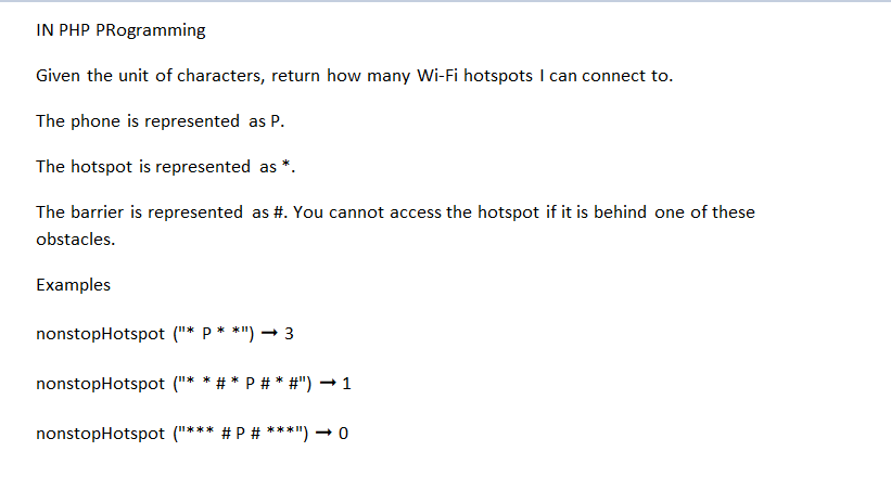 IN PHP PRogramming
Given the unit of characters, return how many Wi-Fi hotspots I can connect to.
The phone is represented as P.
The hotspot is represented as
The barrier is represented as #. You cannot access the hotspot if it is behind one of these
obstacles.
Examples
nonstopHotspot ("* P**")→ 3
nonstopHotspot ("* *#* P # * #") → 1
nonstopHotspot ("*** # P # ***") → 0