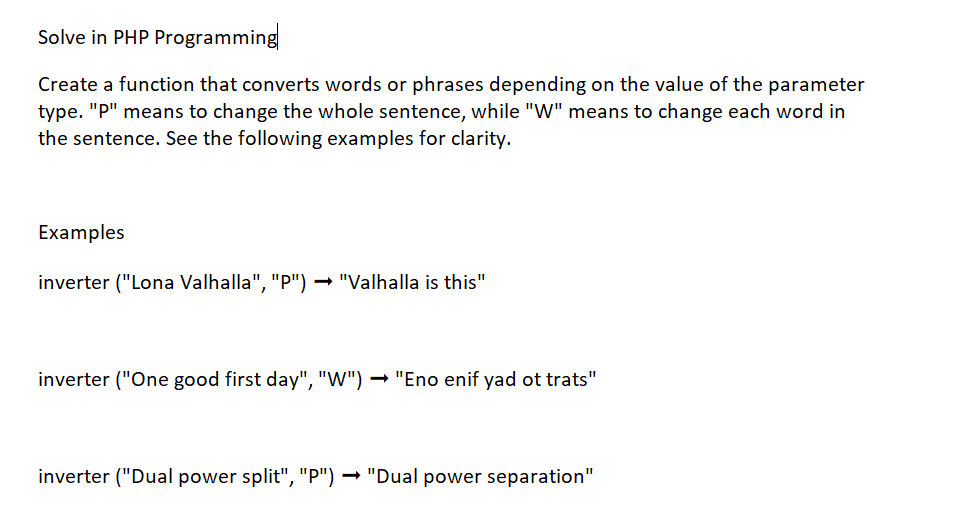 Solve in PHP Programming
Create a function that converts words or phrases depending on the value of the parameter
type. "P" means to change the whole sentence, while "W" means to change each word in
the sentence. See the following examples for clarity.
Examples
inverter ("Lona Valhalla", "P") → "Valhalla is this"
inverter ("One good first day", "W") → "Eno enif yad ot trats"
inverter ("Dual power split", "P") → "Dual power separation"