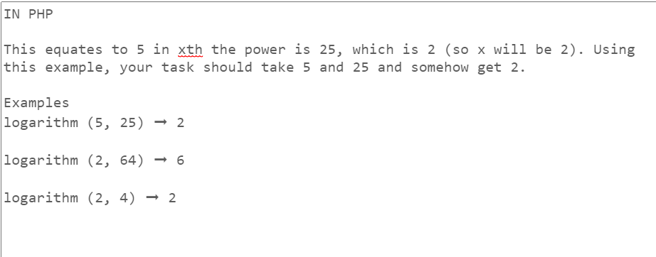 IN PHP
This equates to 5 in xth the power is 25, which is 2 (so x will be 2). Using
this example, your task should take 5 and 25 and somehow get 2.
Examples
logarithm (5, 25) 2
logarithm (2, 64)→ 6
logarithm (2, 4) → 2