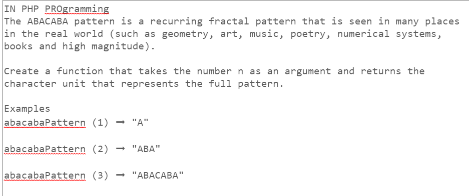 IN PHP PROgramming
The ABACABA pattern is a recurring fractal pattern that is seen in many places
in the real world (such as geometry, art, music, poetry, numerical systems,
books and high magnitude).
Create a function that takes the number n as an argument and returns the
character unit that represents the full pattern.
Examples
abacabaPattern
(1) → "A"
abacabaPattern (2) → "ABA"
abacabaPattern (3) → "ABACABA"