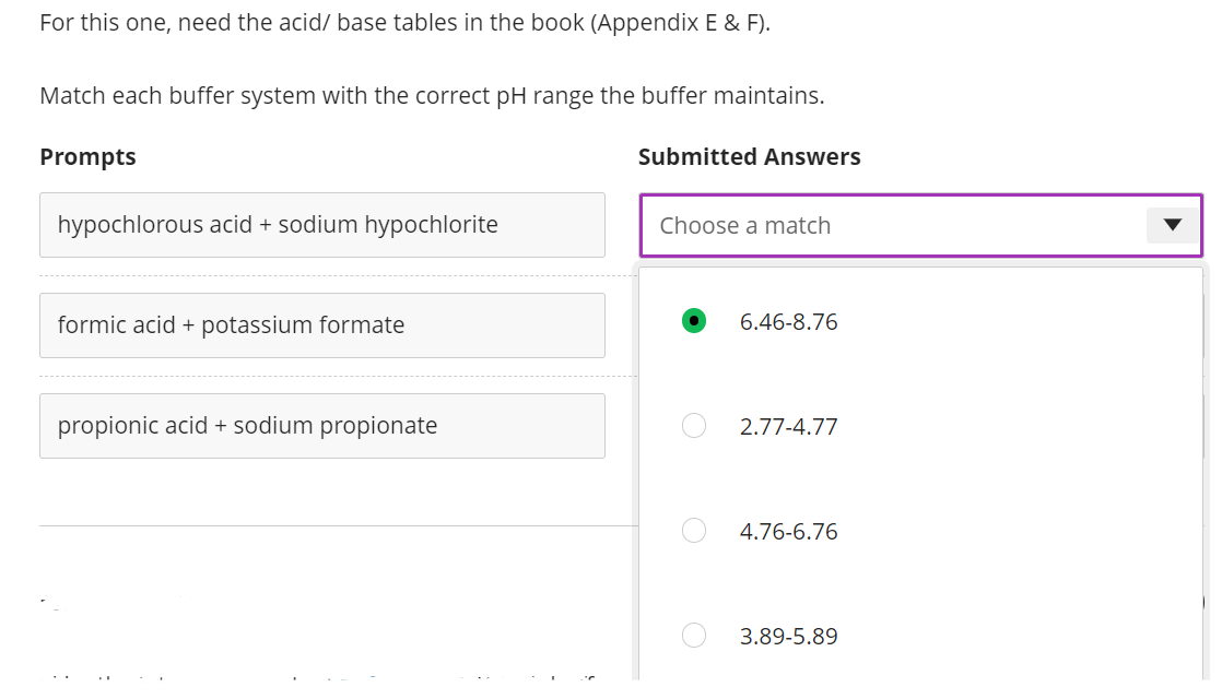 For this one, need the acid/ base tables in the book (Appendix E & F).
Match each buffer system with the correct pH range the buffer maintains.
Prompts
Submitted Answers
hypochlorous acid + sodium hypochlorite
Choose a match
formic acid + potassium formate
6.46-8.76
propionic acid + sodium propionate
2.77-4.77
4.76-6.76
3.89-5.89
