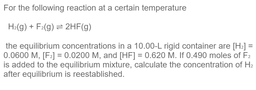 For the following reaction at a certain temperature
H2(g) + F2(g) = 2HF(g)
the equilibrium concentrations in a 10.00-L rigid container are [H>] =
0.0600 M, [F2] = 0.0200 M, and [HF] = 0.620 M. If 0.490 moles of F2
is added to the equilibrium mixture, calculate the concentration of H2
after equilibrium is reestablished.
