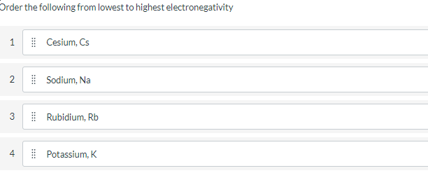 Order the following from lowest to highest electronegativity
1
| Cesium, Cs
| Sodium, Na
| Rubidium, Rb
| Potassium, K
2.
3.
st
