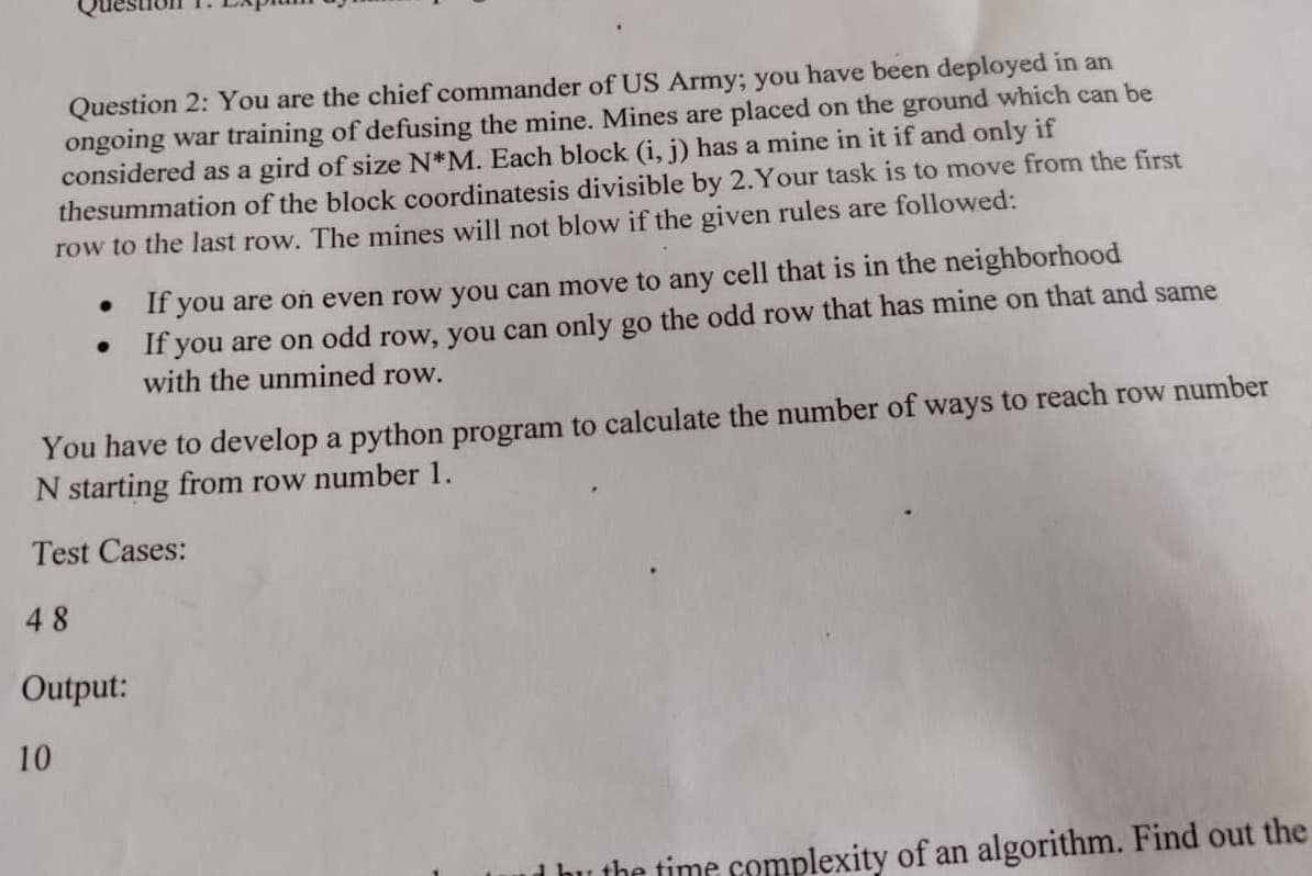 Question 2: You are the chief commander of US Army; you have been deployed in an
ongoing war training of defusing the mine. Mines are placed on the ground which can be
considered as a gird of size N*M. Each block (i, j) has a mine in it if and only if
thesummation of the block coordinatesis divisible by 2.Your task is to move from the first
row to the last row. The mines will not blow if the given rules are followed:
• If you are on even row you can move to any cell that is in the neighborhood
If you are on odd row, you can only go the odd row that has mine on that and same
with the unmined row.
You have to develop a python program to calculate the number of ways to reach row number
N starting from row number 1.
Test Cases:
48
Output:
10
the time complexity of an algorithm. Find out the
