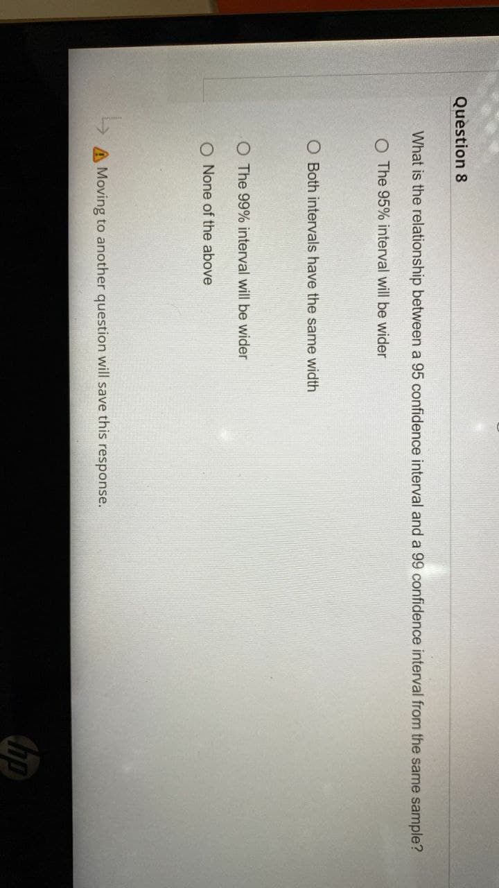 Question 8
What is the relationship between a 95 confidence interval and a 99 confidence interval from the same sample?
O The 95% interval will be wider
O Both intervals have the same width
O The 99% interval will be wider
O None of the above
A Moving to another question will save this response.
