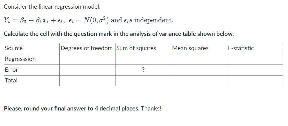 Consider the linear regression model:
Y₁ = Bo + B₁x₂ + €i, €į ~ N(0,0²) and e; s independent.
Calculate the cell with the question mark in the analysis of variance table shown below.
Degrees of freedom Sum of squares
Source
Regresssion
Error
Total
?
Please, round your final answer to 4 decimal places. Thanks!
Mean squares
F-statistic