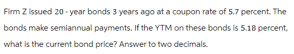 Firm Z issued 20-year bonds 3 years ago at a coupon rate of 5.7 percent. The
bonds make semiannual payments. If the YTM on these bonds is 5.18 percent,
what is the current bond price? Answer to two decimals.