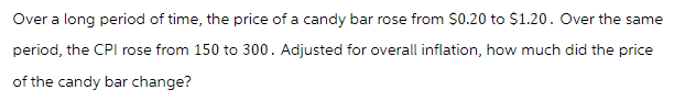 Over a long period of time, the price of a candy bar rose from $0.20 to $1.20. Over the same
period, the CPI rose from 150 to 300. Adjusted for overall inflation, how much did the price
of the candy bar change?