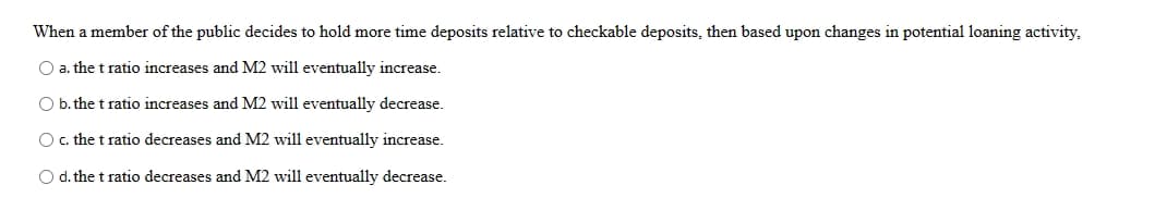 When a member of the public decides to hold more time deposits relative to checkable deposits, then based upon changes in potential loaning activity.
O a. the t ratio increases and M2 will eventually increase.
O b. the t ratio increases and M2 will eventually decrease.
c. the t ratio decreases and M2 will eventually increase.
O d. the t ratio decreases and M2 will eventually decrease.