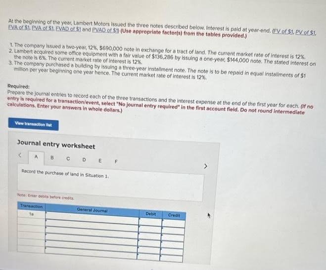 At the beginning of the year, Lambert Motors issued the three notes described below. Interest is paid at year-end. (FV of $1. PV of $1.
EVA of $1. PVA of $1. FVAD of $1 and PVAD of $1) (Use appropriate factor(s) from the tables provided.)
1. The company issued a two-year, 12 %, $690,000 note in exchange for a tract of land. The current market rate of interest is 12%.
2. Lambert acquired some office equipment with a fair value of $136,286 by issuing a one-year, $144,000 note. The stated interest on
the note is 6%. The current market rate of interest is 12%.
3. The company purchased a building by issuing a three-year installment note. The note is to be repaid in equal installments of $1
million per year beginning one year hence. The current market rate of interest is 12%.
Required:
Prepare the journal entries to record each of the three transactions and the interest expense at the end of the first year for each. (If no
entry is required for a transaction/event, select "No journal entry required" in the first account field. Do not round intermediate
calculations. Enter your answers in whole dollars.)
View transaction list
Journal entry worksheet
A B
CDE
Record the purchase of land in Situation 1.
Note: Enter debits before credits
Transaction
18
General Journal
F
Debit
Credit