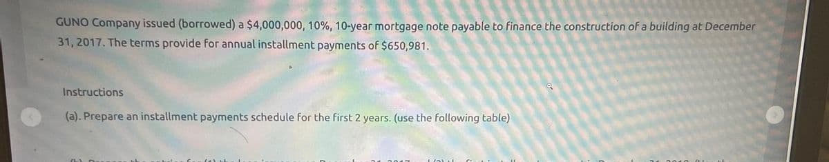 GUNO Company issued (borrowed) a $4,000,000, 10%, 10-year mortgage note payable to finance the construction of a building at December
31, 2017. The terms provide for annual installment payments of $650,981.
Instructions
(a). Prepare an installment payments schedule for the first 2 years. (use the following table)
Q