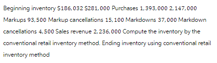 Beginning inventory $186,032 $281,000 Purchases 1,393,000 2,147,000
Markups 93,500 Markup cancellations 15,100 Markdowns 37,000 Markdown
cancellations 4,500 Sales revenue 2,236,000 Compute the inventory by the
conventional retail inventory method. Ending inventory using conventional retail
inventory method