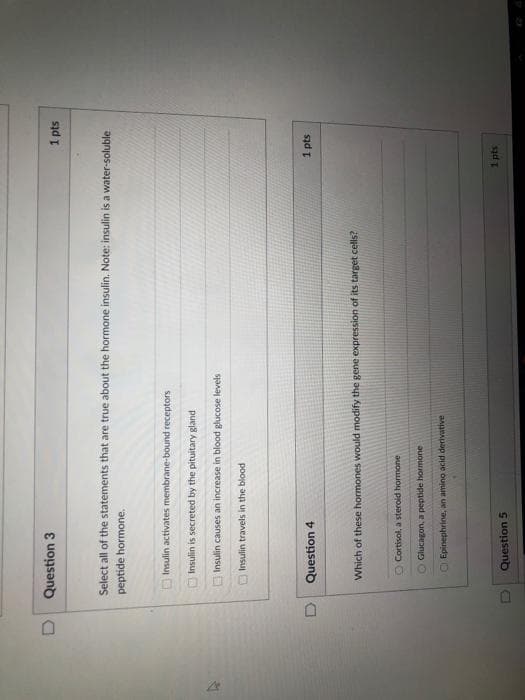 ODD0
Question 3
1 pts
Select all of the statements that are true about the hormone insulin. Note: insulin is a water-soluble
peptide hormone.
Insulin activates membrane-bound receptors
Insulin is secreted by the pituitary gland
Insulin causes an increase in blood glucose levels
Insulin travels in the blood
D.
Question 4
1 pts
Which of these hormones would modify the gene expression of its target cells?
O Cortisol, a steroid hormone
Glucagon, a peptide hormone
O Epinephrine, an amino acid derivative
1 pts
Question 5

