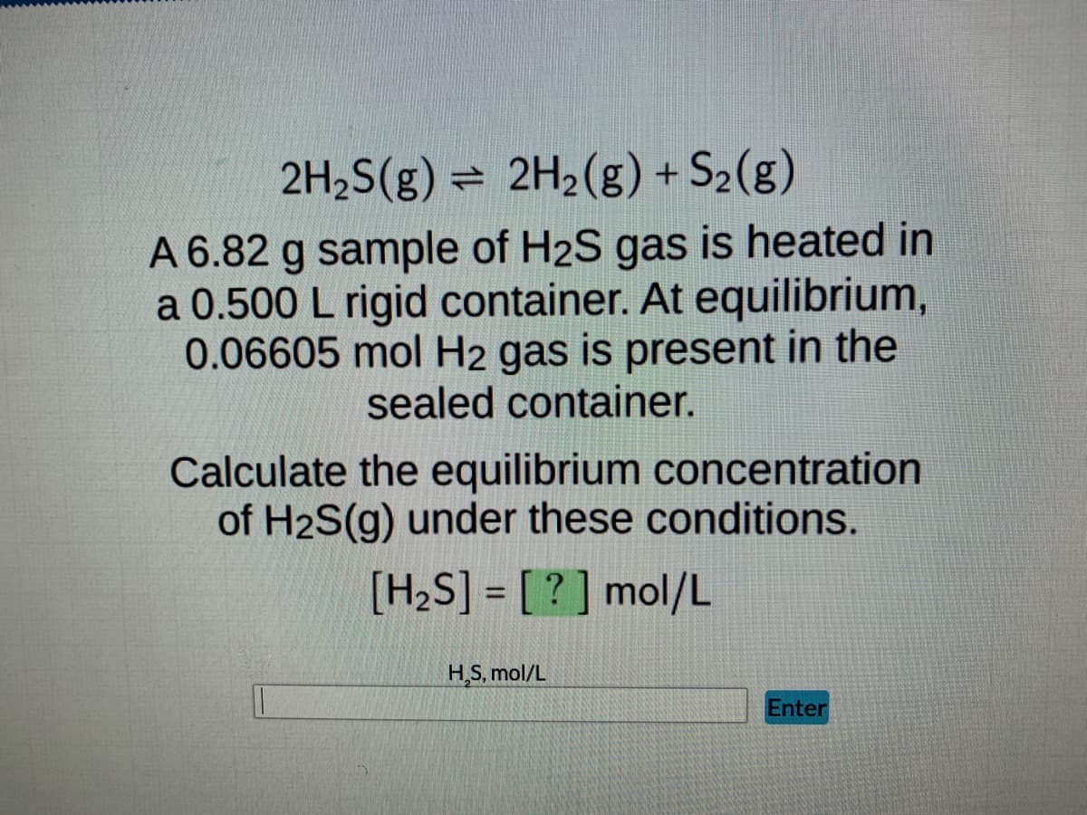 **Equilibrium Calculation of Gas Concentrations**

**Equation:**
\[ 2H_2S(g) \leftrightarrow 2H_2(g) + S_2(g) \]

**Description:**
A 6.82 g sample of \( H_2S \) gas is heated in a 0.500 L rigid container. At equilibrium, 0.06605 mol \( H_2 \) gas is present in the sealed container.

**Task:**
Calculate the equilibrium concentration of \( H_2S \) gas under these conditions.

**Equation to Solve:**
\[ [H_2S] = \boxed{?} \] mol/L

**Input & Submission:**
\[ H_2S \, \text{mol/L} \] 
(Input Box) [Enter] 

**Explanation of Graph or Diagram:**
There is no graph or diagram present in the image. The task is straightforward and requires the use of stoichiometry and equilibrium principles to solve for the equilibrium concentration of \( H_2S \).