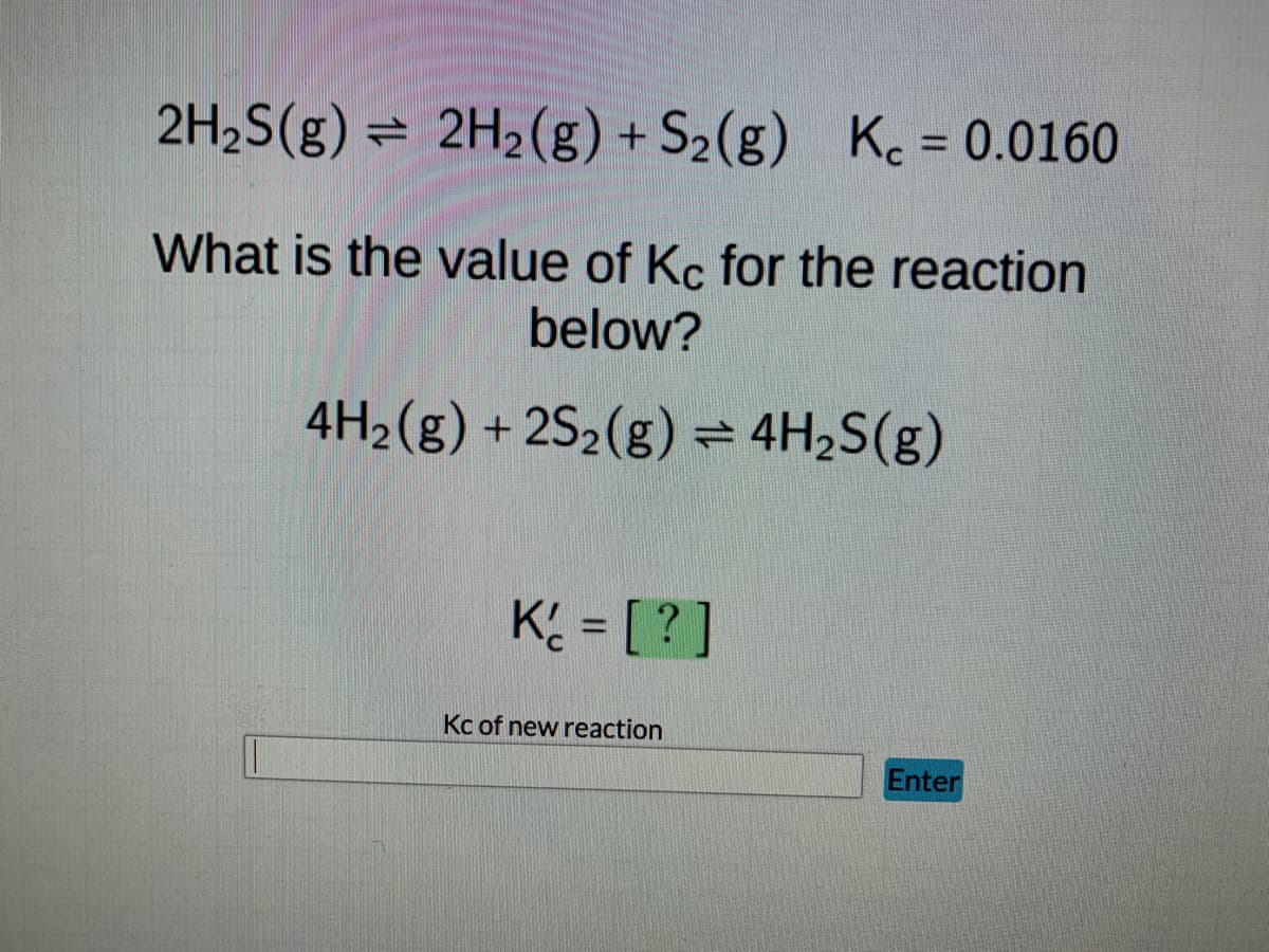 ### Determining the Equilibrium Constant \( K_c \) for a Modified Reaction

#### Given Reaction:
\[ 2H_2S(g) \rightleftharpoons 2H_2(g) + S_2(g) \qquad K_c = 0.0160 \]

#### Question:
What is the value of \( K_c \) for the reaction below?
\[ 4H_2(g) + 2S_2(g) \rightleftharpoons 4H_2S(g) \]

#### Solution:

When manipulating equilibrium expressions, it's essential to understand how changes in coefficients and direction of the reaction affect the equilibrium constant. 

Here, the original reaction is:
\[ 2H_2S(g) \rightleftharpoons 2H_2(g) + S_2(g) \quad K_c = 0.0160 \]

To obtain the new reaction:
\[ 4H_2(g) + 2S_2(g) \rightleftharpoons 4H_2S(g) \]

we notice that it is the reverse reaction of the original one and the coefficients are doubled.

For the reverse reaction:
\[ K'_c = \frac{1}{K_c} \]

Doubling the coefficients of all substances in the reaction changes the equilibrium constant as follows:
\[ K''_c = \left( K'_c \right)^2 \]

#### Calculation:

1. First, reverse the original reaction:
\[ K'_c = \frac{1}{0.0160} \]

2. Calculate \( K'_c \):
\[ K'_c = 62.5 \]

3. Since the coefficients are doubled in the new reaction:
\[ K''_c = \left( 62.5 \right)^2 \]
\[ K''_c = 3906.25 \]

Thus, the equilibrium constant \( K_c \) for the new reaction is:
\[ K''_c = 3906.25 \]

#### Answer:
\[ K''_c = \boxed{3906.25} \]

For the user to input this value, there is an input box labeled "Kc of new reaction" and an "Enter" button next to it to submit their answer.