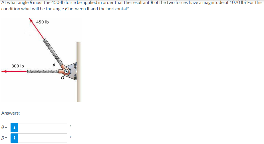 At what angle must the 450-lb force be applied in order that the resultant R of the two forces have a magnitude of 1070 lb? For this
condition what will be the angle & between R and the horizontal?
450 lb
800 lb
Answers:
83
0 = i
♡
B =
i