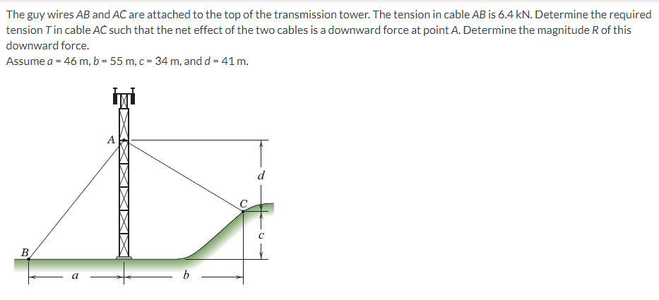 The guy wires AB and AC are attached to the top of the transmission tower. The tension in cable AB is 6.4 kN. Determine the required
tension Tin cable AC such that the net effect of the two cables is a downward force at point A. Determine the magnitude R of this
downward force.
Assume a = 46 m, b = 55 m, c = 34 m, and d = 41 m.
A
B
a
b