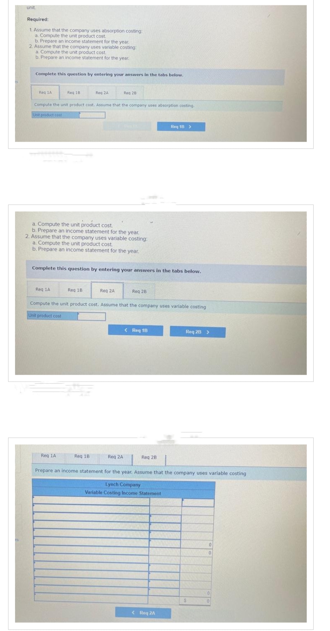 unit.
Required:
1. Assume that the company uses absorption costing:
a. Compute the unit product cost.
b. Prepare an income statement for the year.
2. Assume that the company uses variable costing:
a. Compute the unit product cost.
b. Prepare an income statement for the year.
Complete this question by entering your answers in the tabs below.
Req 1A
Req 18
Compute the unit product cost. Assume that the company uses absorption costing.
Unit product cost
a. Compute the unit product cost.
b. Prepare an income statement for the year.
Req 1A
Reg 2A
2. Assume that the company uses variable costing:
a. Compute the unit product cost.
b. Prepare an income statement for the year.
Req 1A
Complete this question by entering your answers in the tabs below.
Req 1B
Reg 28
Req 18
Reg 2A
Compute the unit product cost. Assume that the company uses variable costing
Unit product cost
Req 2A
Req 28
< Reg 1B
Req 18 >
Req 2B
< Req 2A
Req 28 >
Prepare an income statement for the year. Assume that the company uses variable costing
Lynch Company
Variable Costing Income Statement
S
0
0
0
0