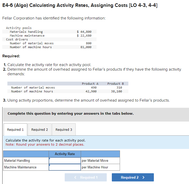 E4-6 (Algo) Calculating Activity Rates, Assigning Costs [LO 4-3, 4-4]
Fellar Corporation has identified the following information:
Activity pools
Materials handling
Machine maintenance
Cost drivers
Number of material moves
Number of machine hours
Required:
1. Calculate the activity rate for each activity pool.
2. Determine the amount of overhead assigned to Fellar's products if they have the following activity
demands:
Number of material moves
Number of machine hours
Product A
490
42,900
3. Using activity proportions, determine the amount of overhead assigned to Fellar's products.
Required 1
Required 2
$ 44,800
$ 22,680
Complete this question by entering your answers in the tabs below.
800
81,000
Required 3
Material Handling
Machine Maintenance
Calculate the activity rate for each activity pool.
Note: Round your answers to 2 decimal places.
Activity Rate
Product B
310
38,100
per Material Move
per Machine Hour
< Required 1
Required 2 >