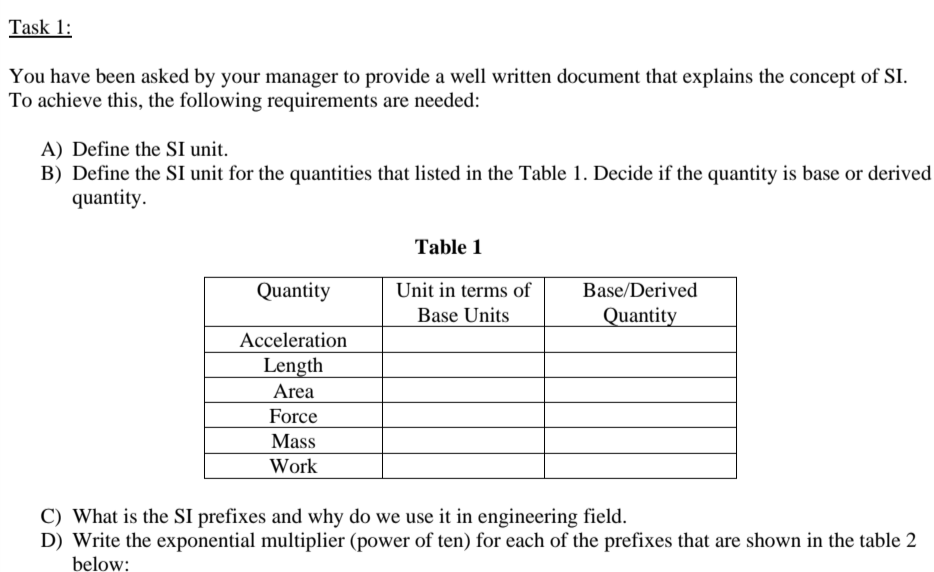 Task 1:
You have been asked by your manager to provide a well written document that explains the concept of SI.
To achieve this, the following requirements are needed:
A) Define the SI unit.
B) Define the SI unit for the quantities that listed in the Table 1. Decide if the quantity is base or derived
quantity.
Table 1
Quantity
Unit in terms of
Base/Derived
Base Units
Quantity
Acceleration
Length
Area
Force
Mass
Work
C) What is the SI prefixes and why do we use it in engineering field.
D) Write the exponential multiplier (power of ten) for each of the prefixes that are shown in the table 2
below:
