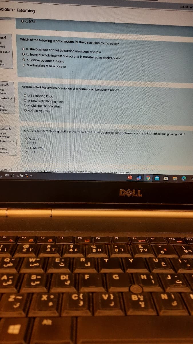 sct.edu.or
Salalah - ELearning
O d. 9:7:4
Fon 4
Which of the following Is not a reason for the dissolution by the court?
at
Bred
O a. The business cannot be carried on except at a loss
ad out of
O b. Transfer whole interest of a partner Is transferred to a third party
O C. Partner becomes insane
o d Admisslon of new partner
tion
stion 5
Accumulated Reserve on admission of a partner can be divided using?
yet
wored
O a. Sacrificing Ratio
O b. New Profit Sharing Ratio
OC Old Profit Sharing Ratio
od Gaining Ratia
rkod out of
Flag
estion
Jegtion 6
X, Y, 7 are partners sharing profits inthe futio of 5:3.2Z retires and the ratio botween X and Y is 32. Find out tihe gaining ratio?
yat
nswered
O a. V 1/2
Ob 32
Oc. 3/6 25
farked out of
PFlog
question
Quanton 7
bue nwhica eireumetcinces the s tine pattner muy decide toretire from the firm?
AFR 40)
ALL
F2
F3
F4
FS
F10
144
%24
3 r
5 0
7V
DI
F
HI
ct
V)
BY
AR
D2
