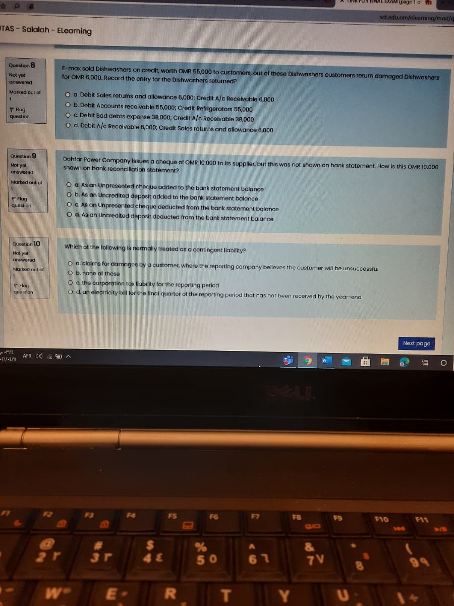 FINAL EXAM (page T o m
sctedu.om/elearning/mod/a
TAS - Salalah - ELearning
Question 8
E-max sold Dishwashers on credit, worth OMR 55,000 to customers, out of these Dishwashers customers return damaged Dishwashers
for OMR 6,000. Record the entry for the Dishwashers returned?
Not yet
answered
Marked out of
O a. Debit Sales returns and allowance 6,000; Credit A/c Recelvable 6,000
O b. Debit Accounts recelvable 55,000; Credit Refrigerators 55,000
O c. Debit Bad debts expense 38,000; Credit A/c Receivable 38,000
Od. Debit A/c Receivable 6,000; Credit Sales returns and allowance 6,000
P Flag
question
Question 9
Not yet
answered
Dohfar Power Company Issues a cheque of OMR 10,000 to its supplier, but this was not shown on bank statement. How is this OMR 10,000
shown on bank reconciliatian statement?
Marked out af
O a As an Unpresented cheque added to the bank statement balance
o b. As an Uncredited deposit added to the bank statement balance
P Flog
question
O C As an Unpresented cheque deducted from the bank statement balance
O d. As an Uncredited deposit deducted from the bank statement balance
Question 10
Which of the following is nomally treated as a contingent liability?
Not yut
answorad
O a. clams for damages by a customer, where the reporting company believes the customer will be unsuccessful
O b. none of these
Markod out of
P Flog
quastion
Oc the corporation tax liability for the reporting period
O d an electricity bill lor the final quarter of the reporting perlod that has not been received by the year-end
Next page
AFR 4)
W
DELL
F1
F3
F4
FS
F6
F7
F8
F9
F10
F11
GLIO
144
%
50
&
3r
48
7 V
99
W
E·
T
