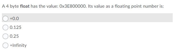 A 4 byte float has the value: OX3E800000. Its value as a floating point number is:
+0.0
0.125
0.25
+Infinity
