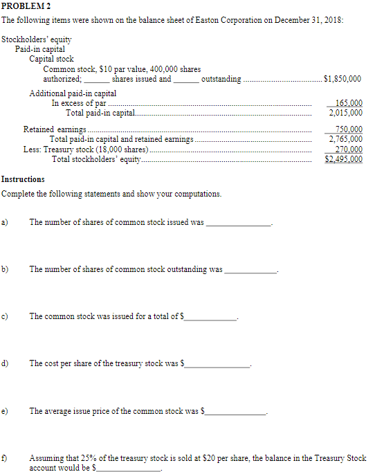 **PROBLEM 2**

The following items were shown on the balance sheet of Easton Corporation on December 31, 2018:

### Stockholders’ Equity
**Paid-in Capital**  
**Capital Stock**  
- Common stock, $10 par value, 400,000 shares authorized; ______ shares issued and ______ outstanding ............................................................ $1,850,000  

**Additional Paid-in Capital**  
- In excess of par ....................................................................................................................... 165,000  
- Total paid-in capital ........................................................................................................ $2,015,000  

**Retained Earnings** ........................................................................................................... 750,000  
- Total paid-in capital and retained earnings .................................................................. 2,765,000  
- Less: Treasury stock (18,000 shares) .............................................................................. 270,000  
- Total stockholders’ equity ...................................................................................... $2,495,000  

### Instructions
Complete the following statements and show your computations.

a) The number of shares of common stock issued was __________________.

b) The number of shares of common stock outstanding was ______________.

c) The common stock was issued for a total of $________________.

d) The cost per share of the treasury stock was $________________.

e) The average issue price of the common stock was $________________.

f) Assuming that 25% of the treasury stock is sold at $20 per share, the balance in the Treasury Stock account would be $________________.

### Diagrams
This text includes information about stockholders' equity, paid-in capital, and retained earnings, along with calculations related to common stock issuance, treasury stock, and average issue prices. There are no graphs or diagrams included in the provided text. 

For educational purposes, the text can be broken down as follows:
- **Stockholders' Equity**: The total value of the company's equity.
- **Paid-in Capital**: The amount of capital "paid-in" by investors during common or preferred stock issuances, including the excess of par.
- **Retained Earnings**: The accumulated portion of net income which is retained by the corporation rather than distributed to its owners as dividends.
- **Treasury Stock**: The portion of shares that a company keeps in its own treasury. These shares do not have voting rights or pay dividends and are not included in shares outstanding calculations.