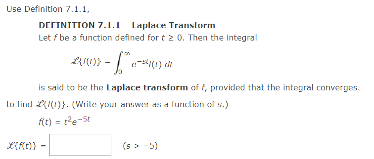 Use Definition 7.1.1,
DEFINITION 7.1.1 Laplace Transform
Let f be a function defined for t≥ 0. Then the integral
= [²²
L{f(t)} =
L{f(t)} =
e-stf(t) dt
is said to be the Laplace transform of f, provided that the integral converges.
to find L{f(t)}. (Write your answer as a function of s.)
f(t) = t²e-5t
(s > −5)