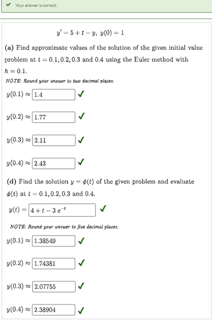 Your answer is correct.
y = 5+t-y, y(0) = 1
(a) Find approximate values of the solution of the given initial value
problem at t = 0.1,0.2, 0.3 and 0.4 using the Euler method with
h = 0.1.
NOTE: Round your answer to two decimal places.
y(0.1) 1.4
y(0.2) 1.77
y(0.3)≈ 2.11
y(0.4) 2.43
(d) Find the solution y(t) of the given problem and evaluate
$(t) at t = 0.1,0.2, 0.3 and 0.4.
y(t) = 4+t-3 et
NOTE: Round your answer to five decimal places.
y(0.1) 1.38549
y(0.2) 1.74381
y(0.3)~ 2.07755
y(0.4)~ 2.38904
✓