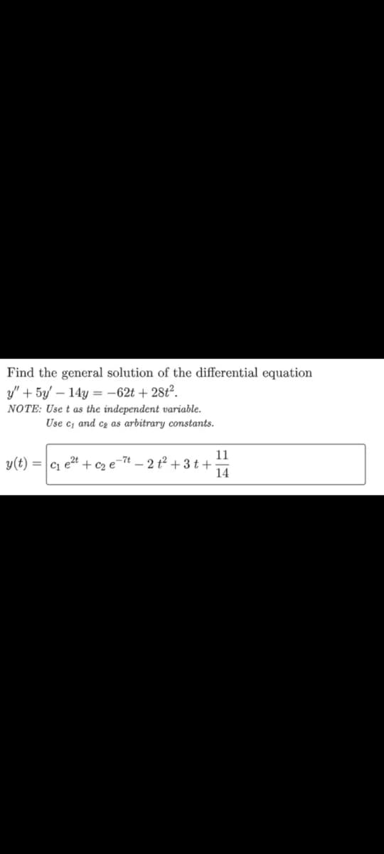 Find the general solution of the differential equation
y" + 5y - 14y=-62t + 28t².
NOTE: Use t as the independent variable.
Use c, and c₂ as arbitrary constants.
y(t) =
C1
e2t
-7t2t² +3t+
+ c₂ e
11
14