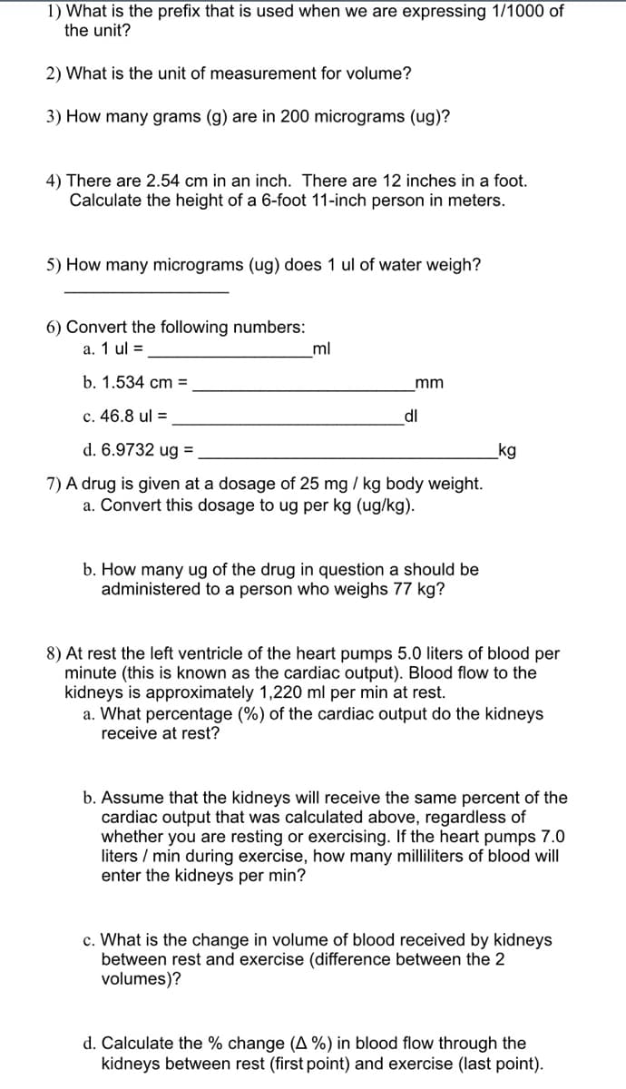 **Unit Conversion and Measurement Problems**

1. **Question**: What is the prefix that is used when we are expressing 1/1000 of the unit?

2. **Question**: What is the unit of measurement for volume?

3. **Question**: How many grams (g) are in 200 micrograms (µg)?

4. **Question**: There are 2.54 cm in an inch, and there are 12 inches in a foot. Calculate the height of a 6-foot 11-inch person in meters.

5. **Question**: How many micrograms (µg) does 1 µl of water weigh?  
   **Answer**: 

6. **Convert the following numbers**:  
   a. 1 µl = ________________ ml  
   b. 1.534 cm = ________________ mm  
   c. 46.8 µl = ________________ dl  
   d. 6.9732 µg = ________________ kg  

7. **Question**: A drug is given at a dosage of 25 mg/kg body weight.  
   a. Convert this dosage to µg per kg (µg/kg).  
   b. How many µg of the drug in question should be administered to a person who weighs 77 kg?  

8. **Cardiac Output and Kidney Blood Flow**:  
   At rest, the left ventricle of the heart pumps 5.0 liters of blood per minute (this is known as the cardiac output). Blood flow to the kidneys is approximately 1,220 ml per minute at rest.  

   a. **Question**: What percentage (%) of the cardiac output do the kidneys receive at rest?  
   b. **Question**: Assume that the kidneys will receive the same percentage of the cardiac output that was calculated above, regardless of whether you are resting or exercising. If the heart pumps 7.0 liters per minute during exercise, how many milliliters of blood will enter the kidneys per minute?  
   c. **Question**: What is the change in the volume of blood received by the kidneys between rest and exercise (difference between the two volumes)?  
   d. **Question**: Calculate the percentage change (Δ %) in blood flow through the kidneys between rest (first point) and exercise (last point).  

**Note**: Ensure that you understand the conversions between different units,