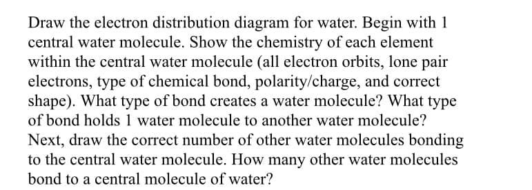 **Drawing the Electron Distribution Diagram for Water (H2O)**

**1. Central Water Molecule:**
Begin by drawing a single water molecule, which consists of:
- One Oxygen (O) atom at the center.
- Two Hydrogen (H) atoms.

**Chemistry of Each Element in Water Molecule:**
   - **Oxygen:**
     - Electron Orbits: Oxygen has 8 electrons.
       - 2 electrons in the first shell.
       - 6 electrons in the second shell (2 of which form bonds with hydrogen atoms, and 4 remain as lone pairs).
     - Lone Pair Electrons: Oxygen has 2 lone pairs.
     - Type of Chemical Bond: Covalent bond with Hydrogen.
     - Polarity/Charge: Oxygen is more electronegative, which gives the molecule a partial negative charge on the oxygen and a partial positive charge on the hydrogen atoms.
     - Shape: Bent or V-shaped geometry.
     
   - **Hydrogen:**
     - Electron Orbits: Hydrogen has 1 electron.
     - Lone Pair Electrons: None.
     - Type of Chemical Bond: Covalent bond with Oxygen.
     - Polarity/Charge: Partial positive charge due to the electron pull towards oxygen.

**2. Bond Types:**
    - The bond that creates a water molecule (between hydrogen and oxygen) is a **covalent bond**.
    - The bond that holds one water molecule to another water molecule is a **hydrogen bond**.

**3. Bonding of Water Molecules:**
    - Draw additional water molecules to show how they bond through hydrogen bonds.
    - Each water molecule can form hydrogen bonds with up to four other water molecules (two hydrogen bonds through its hydrogen atoms, and two hydrogen bonds through lone pairs on the oxygen atom).

**Diagrams:**
- **Electron Distribution of a Single Water Molecule:**
  - Illustrate the oxygen atom with 4 electrons in two pairs (lone pairs) and two single electrons forming covalent bonds with two hydrogen atoms.
  - Show the correct V-shape and partial charges.

- **Water Molecules Bonding:**
  - Show multiple water molecules forming a network through hydrogen bonding.
  - Illustrate the partial positive charge on the hydrogen atoms of one molecule interacting with the partial negative charge on the oxygen atom of another molecule.

**Conclusion:**
In essence, in liquid water, each water molecule is hydrogen-bonded