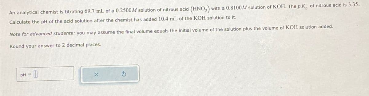 An analytical chemist is titrating 69.7 mL of a 0.2500M solution of nitrous acid (HNO₂) with a 0.8100M solution of KOH. The pK of nitrous acid is 3.35.
Calculate the pH of the acid solution after the chemist has added 10.4 mL of the KOH solution to it.
Note for advanced students: you may assume the final volume equals the initial volume of the solution plus the volume of KOH solution added.
Round your answer to 2 decimal places.
PH-0
G