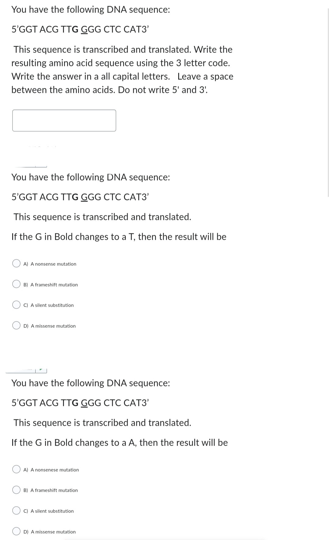 You have the following DNA sequence:
5'GGT ACG TTG GGG CTC CAT3'
This sequence is transcribed and translated. Write the
resulting amino acid sequence using the 3 letter code.
Write the answer in a all capital letters. Leave a space
between the amino acids. Do not write 5' and 3'.
You have the following DNA sequence:
5'GGT ACG TTG GGG CTC CAT3'
This sequence is transcribed and translated.
If the G in Bold changes to a T, then the result will be
A) A nonsense mutation
B) A frameshift mutation
C) A silent substitution
D) A missense mutation
You have the following DNA sequence:
5'GGT ACG TTG GGG CTC CAT3'
This sequence is transcribed and translated.
If the G in Bold changes to a A, then the result will be
A) A nonsenese mutation
B) A frameshift mutation
C) A silent substitution
D) A missense mutation